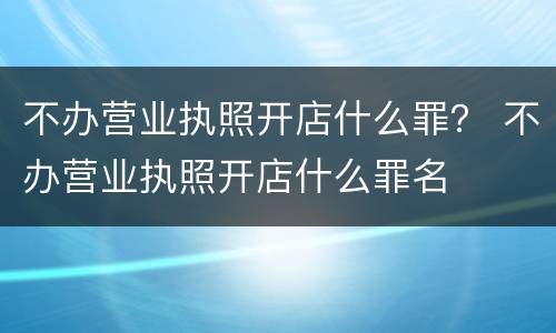 不办营业执照开店什么罪？ 不办营业执照开店什么罪名