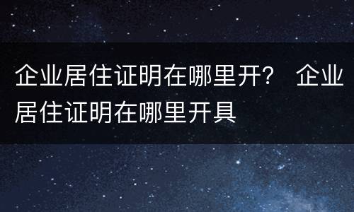 企业居住证明在哪里开？ 企业居住证明在哪里开具