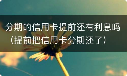 分期的信用卡提前还有利息吗（提前把信用卡分期还了）