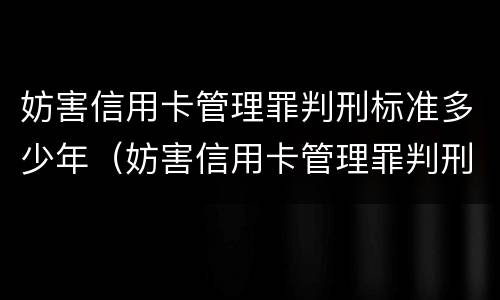 妨害信用卡管理罪判刑标准多少年（妨害信用卡管理罪判刑标准多少年了）