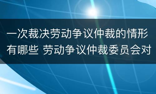 一次裁决劳动争议仲裁的情形有哪些 劳动争议仲裁委员会对每一起劳动争议实行几次裁决