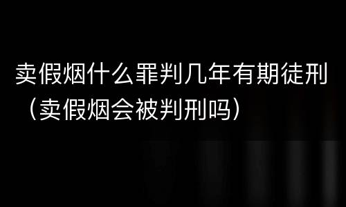 卖假烟什么罪判几年有期徒刑（卖假烟会被判刑吗）