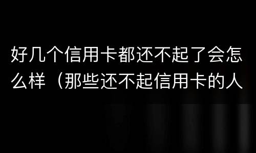 好几个信用卡都还不起了会怎么样（那些还不起信用卡的人都怎么样了?）