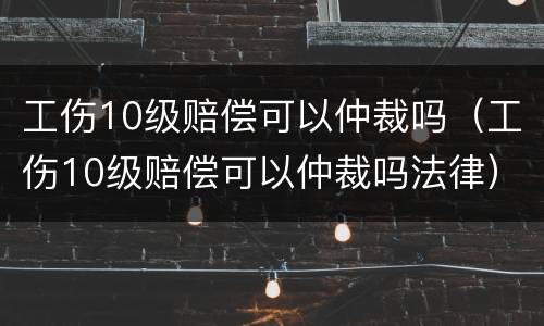 工伤10级赔偿可以仲裁吗（工伤10级赔偿可以仲裁吗法律）
