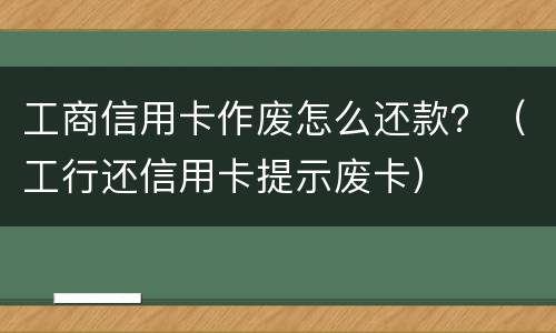 工商信用卡作废怎么还款？（工行还信用卡提示废卡）