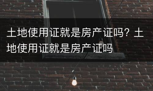 土地使用证就是房产证吗? 土地使用证就是房产证吗