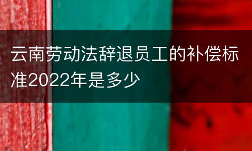 云南劳动法辞退员工的补偿标准2022年是多少