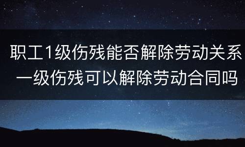 职工1级伤残能否解除劳动关系 一级伤残可以解除劳动合同吗