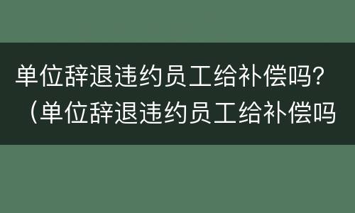 单位辞退违约员工给补偿吗？（单位辞退违约员工给补偿吗合法吗）