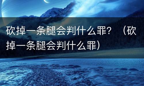 砍掉一条腿会判什么罪？（砍掉一条腿会判什么罪）