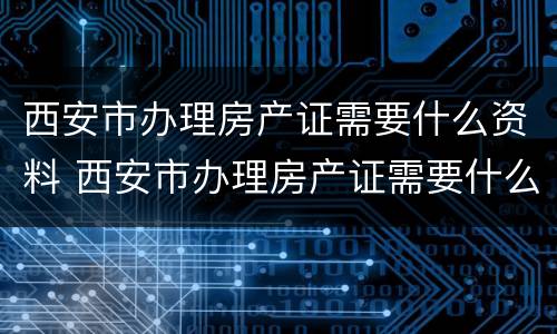 西安市办理房产证需要什么资料 西安市办理房产证需要什么资料和材料