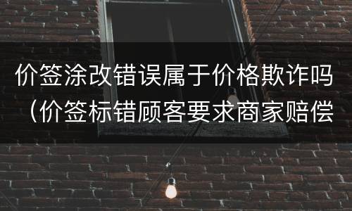 价签涂改错误属于价格欺诈吗（价签标错顾客要求商家赔偿）