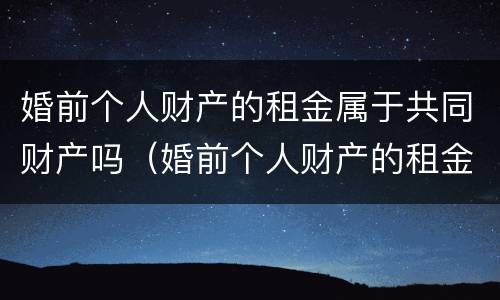 婚前个人财产的租金属于共同财产吗（婚前个人财产的租金属于共同财产吗）