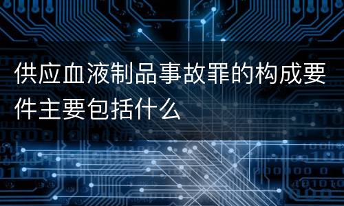 供应血液制品事故罪的构成要件主要包括什么