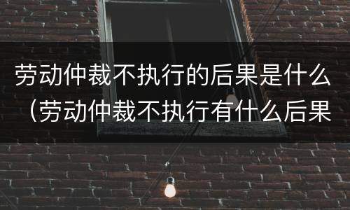 劳动仲裁不执行的后果是什么（劳动仲裁不执行有什么后果）
