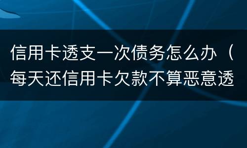 信用卡透支一次债务怎么办（每天还信用卡欠款不算恶意透支吧）