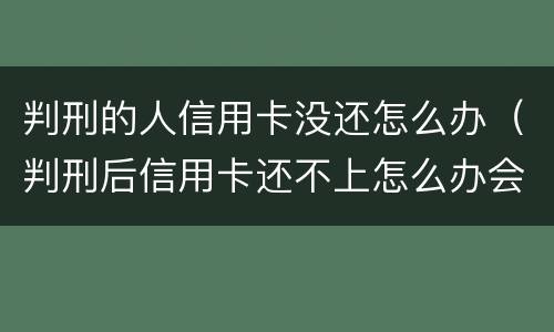 判刑的人信用卡没还怎么办（判刑后信用卡还不上怎么办会判刑吗）