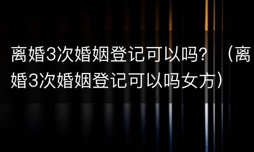 离婚3次婚姻登记可以吗？（离婚3次婚姻登记可以吗女方）