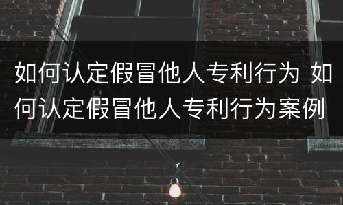 如何认定假冒他人专利行为 如何认定假冒他人专利行为案例