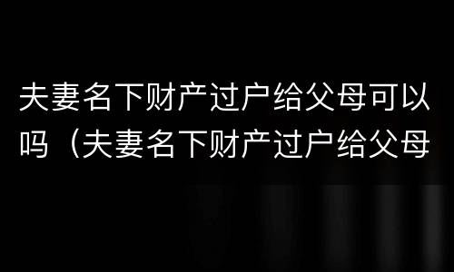 夫妻名下财产过户给父母可以吗（夫妻名下财产过户给父母可以吗要多少钱）