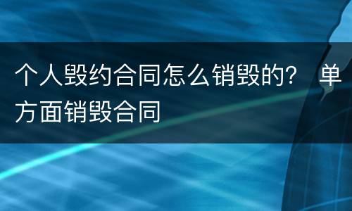 个人毁约合同怎么销毁的？ 单方面销毁合同