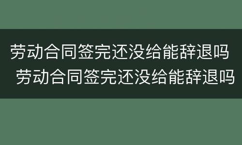 劳动合同签完还没给能辞退吗 劳动合同签完还没给能辞退吗怎么赔偿