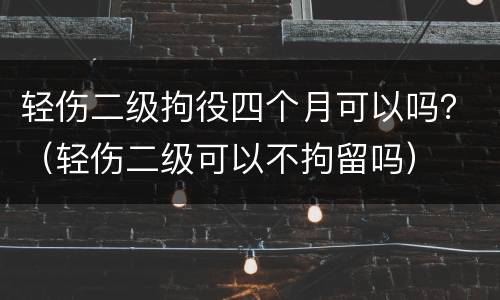 轻伤二级拘役四个月可以吗？（轻伤二级可以不拘留吗）