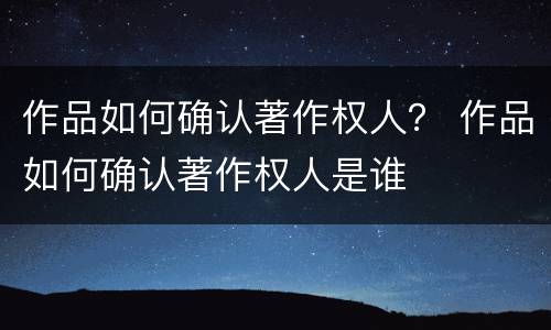 作品如何确认著作权人？ 作品如何确认著作权人是谁