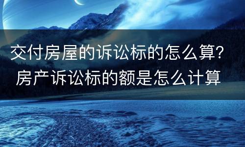 交付房屋的诉讼标的怎么算？ 房产诉讼标的额是怎么计算