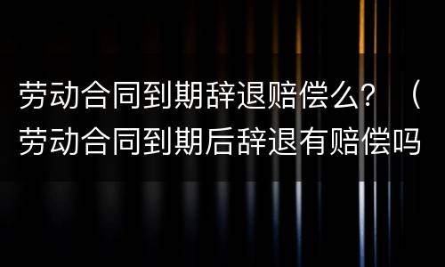 劳动合同到期辞退赔偿么？（劳动合同到期后辞退有赔偿吗）
