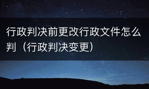 行政判决前更改行政文件怎么判（行政判决变更）