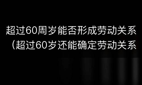 超过60周岁能否形成劳动关系（超过60岁还能确定劳动关系吗）