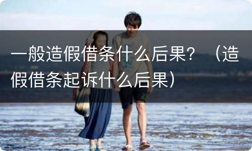 一般造假借条什么后果？（造假借条起诉什么后果）