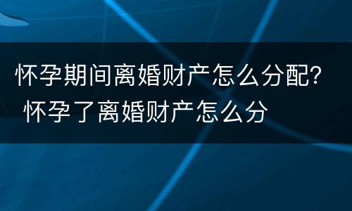 怀孕期间离婚财产怎么分配？ 怀孕了离婚财产怎么分