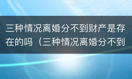 三种情况离婚分不到财产是存在的吗（三种情况离婚分不到财产是存在的吗怎么办）