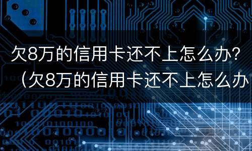 欠8万的信用卡还不上怎么办？（欠8万的信用卡还不上怎么办呀）