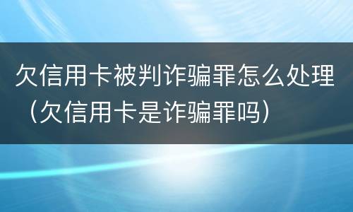 欠信用卡被判诈骗罪怎么处理（欠信用卡是诈骗罪吗）