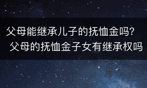 父母能继承儿子的抚恤金吗？ 父母的抚恤金子女有继承权吗