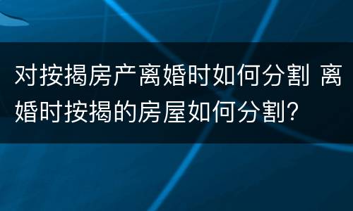 对按揭房产离婚时如何分割 离婚时按揭的房屋如何分割?