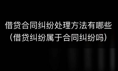 借贷合同纠纷处理方法有哪些（借贷纠纷属于合同纠纷吗）