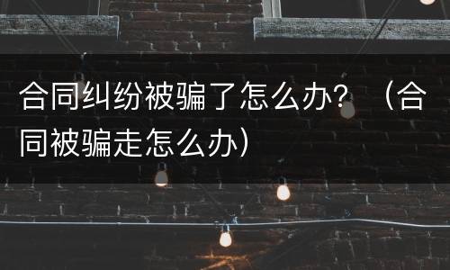 合同纠纷被骗了怎么办？（合同被骗走怎么办）