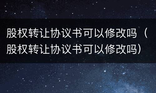股权转让协议书可以修改吗（股权转让协议书可以修改吗）