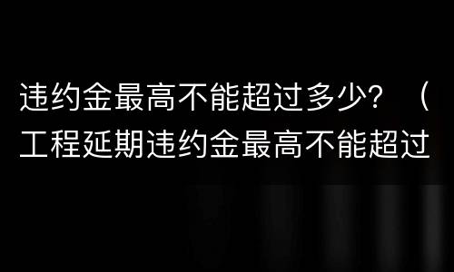 违约金最高不能超过多少？（工程延期违约金最高不能超过多少）