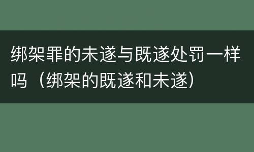 绑架罪的未遂与既遂处罚一样吗（绑架的既遂和未遂）