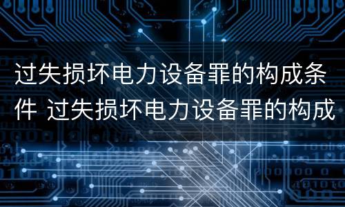 过失损坏电力设备罪的构成条件 过失损坏电力设备罪的构成条件是