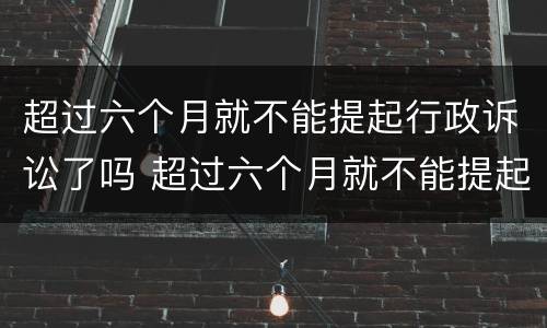 超过六个月就不能提起行政诉讼了吗 超过六个月就不能提起行政诉讼了吗法院
