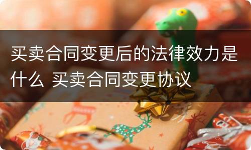 买卖合同变更后的法律效力是什么 买卖合同变更协议