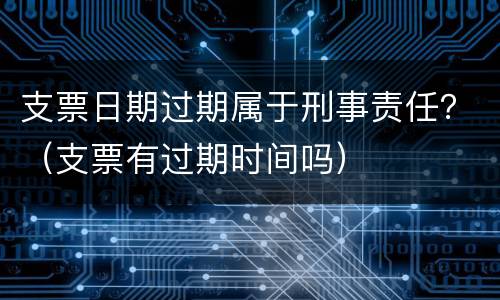 支票日期过期属于刑事责任？（支票有过期时间吗）