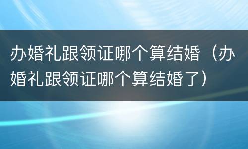 办婚礼跟领证哪个算结婚（办婚礼跟领证哪个算结婚了）