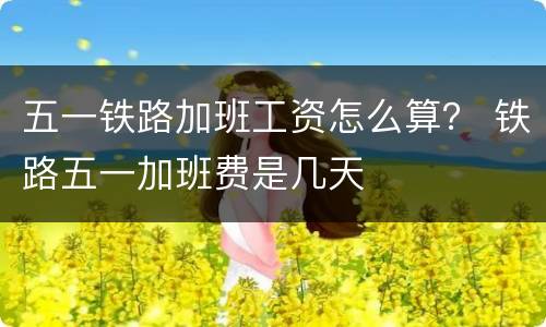 五一铁路加班工资怎么算？ 铁路五一加班费是几天